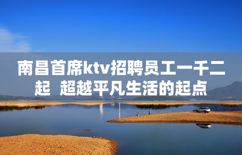 南昌首席ktv招聘员工一千二起  超越平凡生活的起点