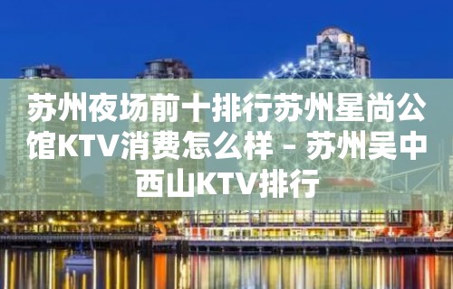 苏州夜场前十排行苏州星尚公馆KTV消费怎么样 – 苏州吴中西山KTV排行