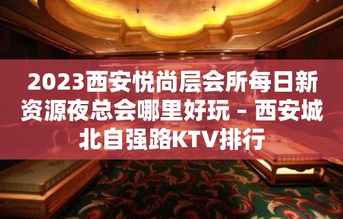 2023西安悦尚层会所每日新资源夜总会哪里好玩 – 西安城北自强路KTV排行