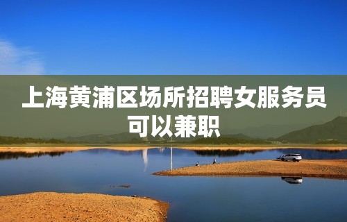 上海黄浦区场所招聘女服务员可以兼职