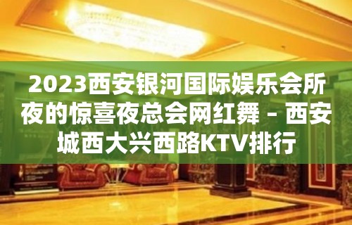 2023西安银河国际娱乐会所夜的惊喜夜总会网红舞 – 西安城西大兴西路KTV排行