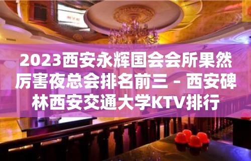 2023西安永辉国会会所果然厉害夜总会排名前三 – 西安碑林西安交通大学KTV排行