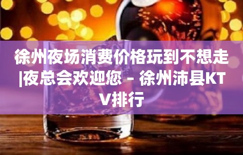 徐州夜场消费价格玩到不想走|夜总会欢迎您 – 徐州沛县KTV排行