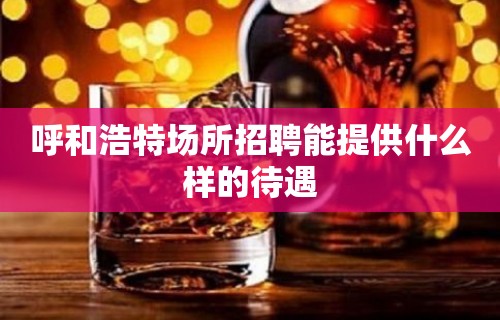 呼和浩特场所招聘能提供什么样的待遇