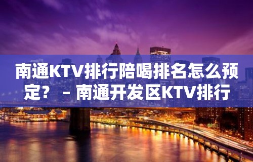 南通KTV排行陪喝排名怎么预定？ – 南通开发区KTV排行