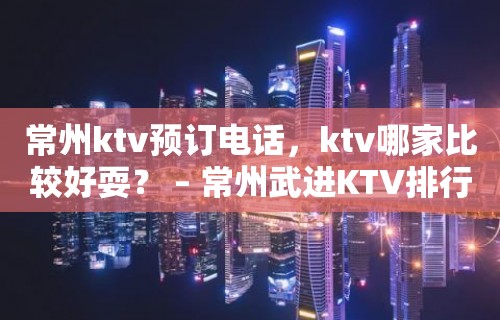 常州ktv预订电话，ktv哪家比较好耍？ – 常州武进KTV排行