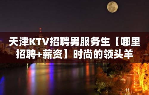 天津KTV招聘男服务生【哪里招聘+薪资】时尚的领头羊