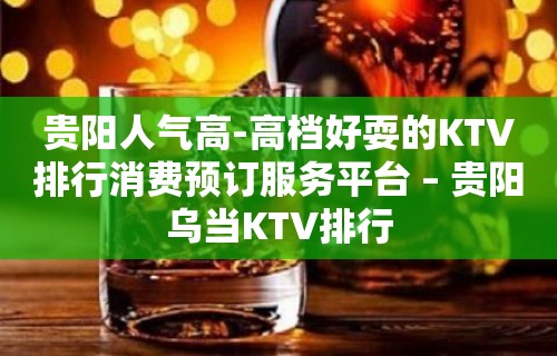 贵阳人气高-高档好耍的KTV排行消费预订服务平台 – 贵阳乌当KTV排行