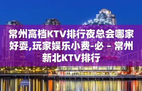 常州高档KTV排行夜总会哪家好耍,玩家娱乐小费-必 – 常州新北KTV排行