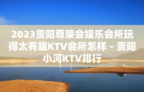 2023贵阳尊荣会娱乐会所玩得太有趣KTV会所怎样 – 贵阳小河KTV排行