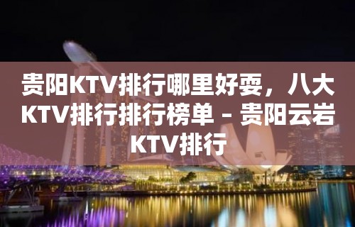 贵阳KTV排行哪里好耍，八大KTV排行排行榜单 – 贵阳云岩KTV排行