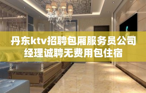 丹东ktv招聘包厢服务员公司经理诚聘无费用包住宿