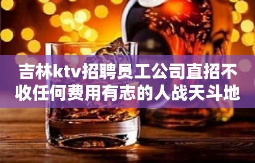 吉林ktv招聘员工公司直招不收任何费用有志的人战天斗地