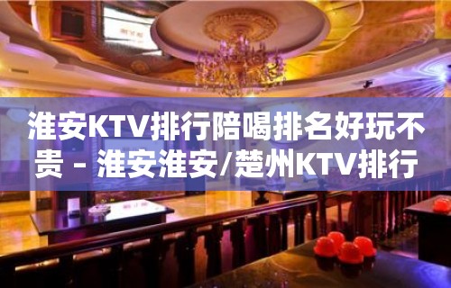 淮安KTV排行陪喝排名好玩不贵 – 淮安淮安/楚州KTV排行