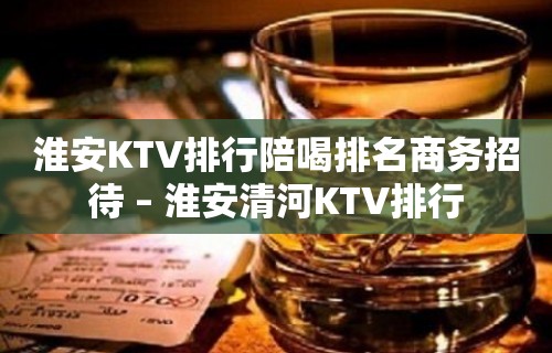 淮安KTV排行陪喝排名商务招待 – 淮安清河KTV排行