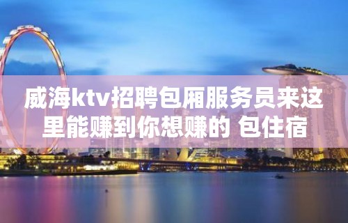 威海ktv招聘包厢服务员来这里能赚到你想赚的 包住宿