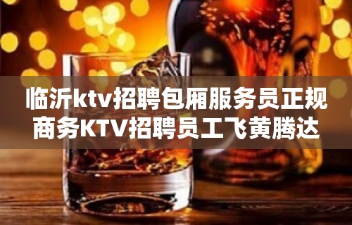 临沂ktv招聘包厢服务员正规商务KTV招聘员工飞黄腾达