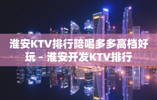 淮安KTV排行陪喝多多高档好玩 – 淮安开发KTV排行