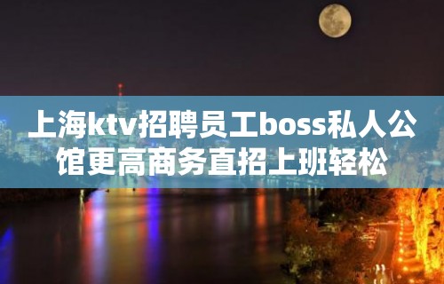 上海ktv招聘员工boss私人公馆更高商务直招上班轻松