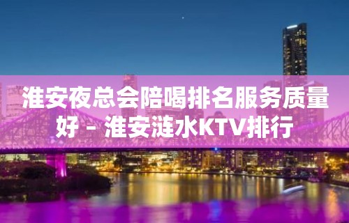 淮安夜总会陪喝排名服务质量好 – 淮安涟水KTV排行