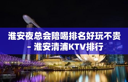 淮安夜总会陪喝排名好玩不贵 – 淮安清浦KTV排行