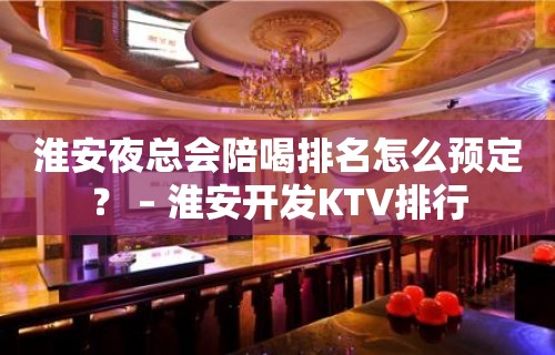 淮安夜总会陪喝排名怎么预定？ – 淮安开发KTV排行