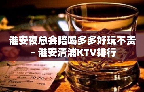 淮安夜总会陪喝多多好玩不贵 – 淮安清浦KTV排行