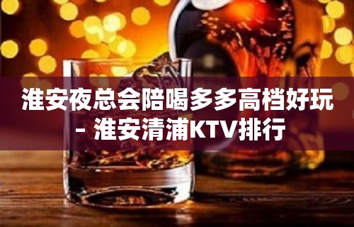 淮安夜总会陪喝多多高档好玩 – 淮安清浦KTV排行