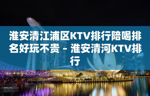 淮安清江浦区KTV排行陪喝排名好玩不贵 – 淮安清河KTV排行