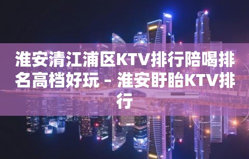 淮安清江浦区KTV排行陪喝排名高档好玩 – 淮安盱眙KTV排行