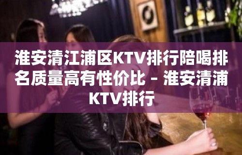 淮安清江浦区KTV排行陪喝排名质量高有性价比 – 淮安清浦KTV排行