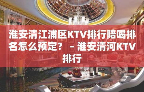 淮安清江浦区KTV排行陪喝排名怎么预定？ – 淮安清河KTV排行