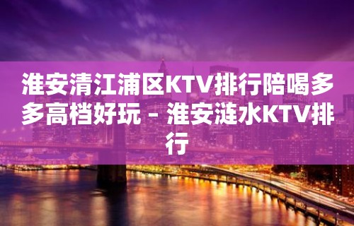 淮安清江浦区KTV排行陪喝多多高档好玩 – 淮安涟水KTV排行