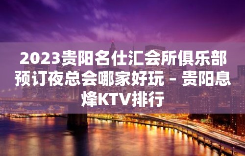 2023贵阳名仕汇会所俱乐部预订夜总会哪家好玩 – 贵阳息烽KTV排行