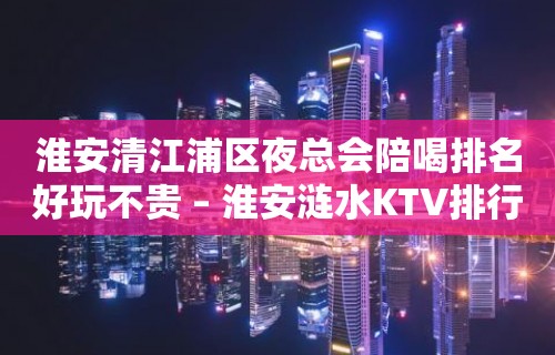 淮安清江浦区夜总会陪喝排名好玩不贵 – 淮安涟水KTV排行