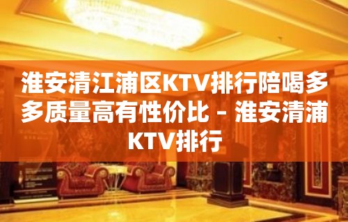 淮安清江浦区KTV排行陪喝多多质量高有性价比 – 淮安清浦KTV排行