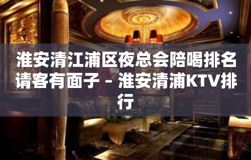 淮安清江浦区夜总会陪喝排名请客有面子 – 淮安清浦KTV排行