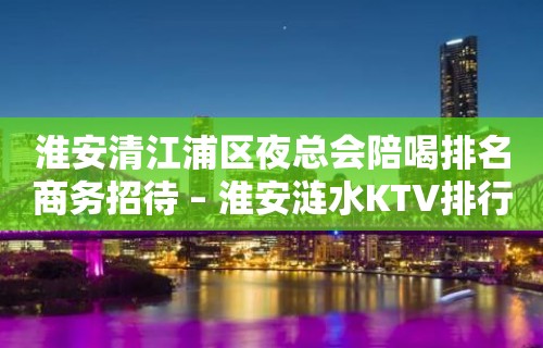 淮安清江浦区夜总会陪喝排名商务招待 – 淮安涟水KTV排行