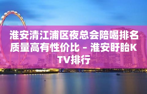 淮安清江浦区夜总会陪喝排名质量高有性价比 – 淮安盱眙KTV排行