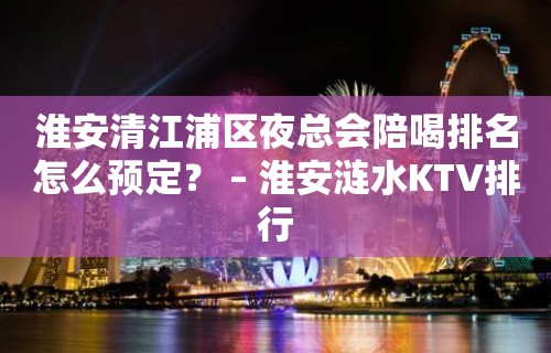 淮安清江浦区夜总会陪喝排名怎么预定？ – 淮安涟水KTV排行