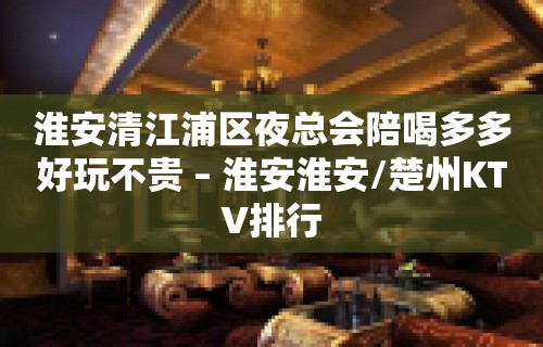 淮安清江浦区夜总会陪喝多多好玩不贵 – 淮安淮安/楚州KTV排行