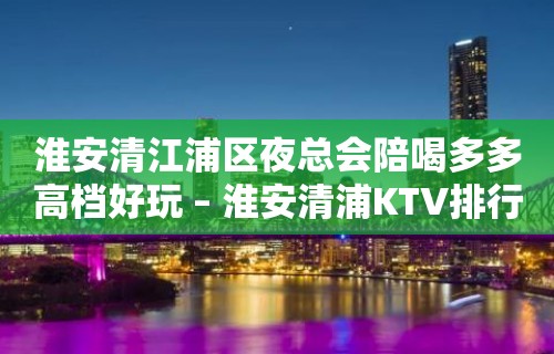 淮安清江浦区夜总会陪喝多多高档好玩 – 淮安清浦KTV排行