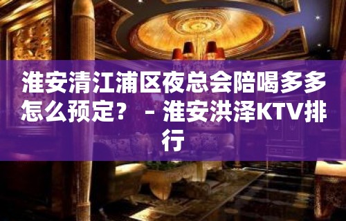 淮安清江浦区夜总会陪喝多多怎么预定？ – 淮安洪泽KTV排行