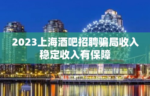 2023上海酒吧招聘骗局收入稳定收入有保障