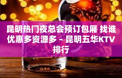 昆明热门夜总会预订包厢 找谁优惠多资源多 – 昆明五华KTV排行