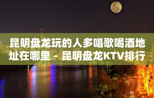 昆明盘龙玩的人多唱歌喝酒地址在哪里 – 昆明盘龙KTV排行