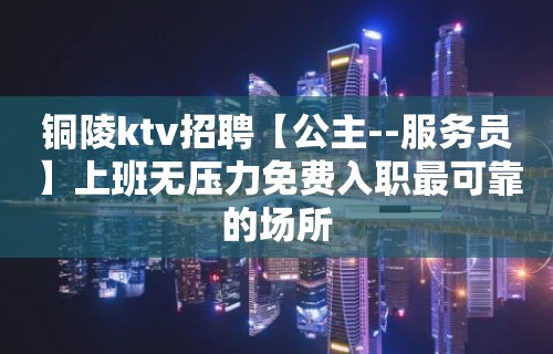 铜陵ktv招聘【公主--服务员】上班无压力免费入职最可靠的场所