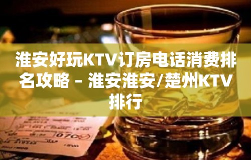 淮安好玩KTV订房电话消费排名攻略 – 淮安淮安/楚州KTV排行