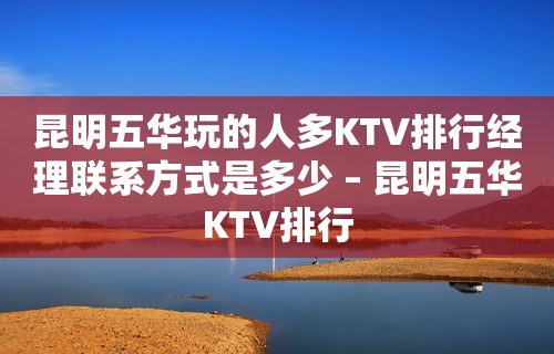 昆明五华玩的人多KTV排行经理联系方式是多少 – 昆明五华KTV排行