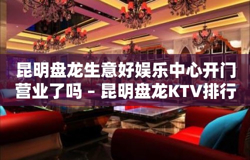 昆明盘龙生意好娱乐中心开门营业了吗 – 昆明盘龙KTV排行